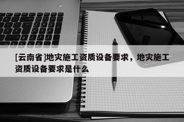 [云南省]地災(zāi)施工資質(zhì)設(shè)備要求，地災(zāi)施工資質(zhì)設(shè)備要求是什么