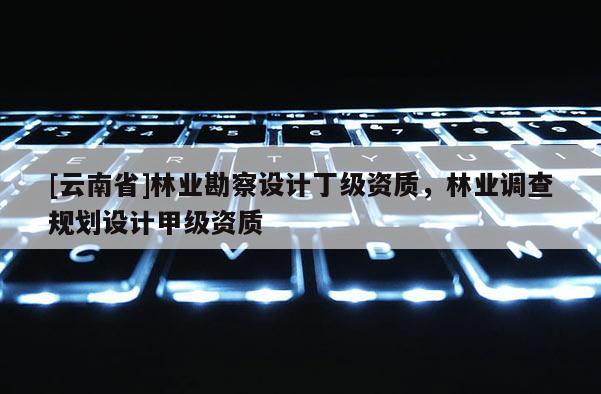 [云南省]林業(yè)勘察設(shè)計丁級資質(zhì)，林業(yè)調(diào)查規(guī)劃設(shè)計甲級資質(zhì)