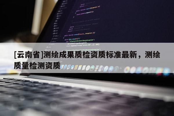 [云南省]測(cè)繪成果質(zhì)檢資質(zhì)標(biāo)準(zhǔn)最新，測(cè)繪質(zhì)量檢測(cè)資質(zhì)