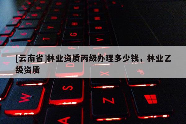 [云南省]林業(yè)資質(zhì)丙級(jí)辦理多少錢，林業(yè)乙級(jí)資質(zhì)