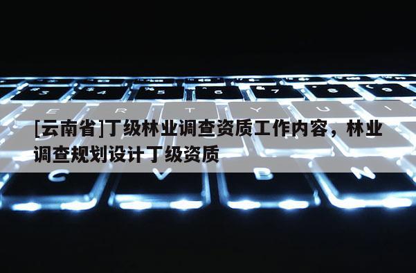 [云南省]丁級林業(yè)調(diào)查資質(zhì)工作內(nèi)容，林業(yè)調(diào)查規(guī)劃設計丁級資質(zhì)