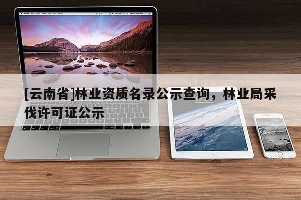 [云南省]林業(yè)資質(zhì)名錄公示查詢，林業(yè)局采伐許可證公示