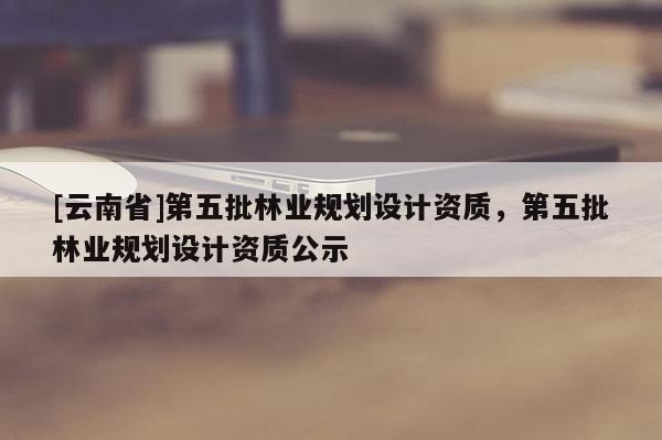 [云南省]第五批林業(yè)規(guī)劃設計資質(zhì)，第五批林業(yè)規(guī)劃設計資質(zhì)公示