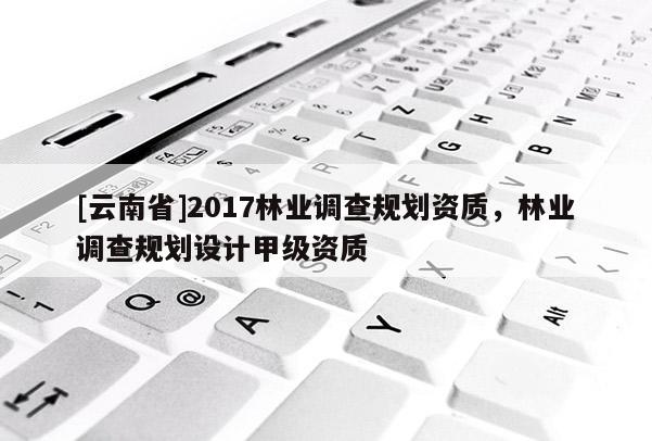 [云南省]2017林業(yè)調(diào)查規(guī)劃資質(zhì)，林業(yè)調(diào)查規(guī)劃設計甲級資質(zhì)