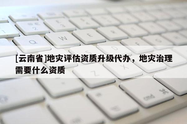 [云南省]地災(zāi)評估資質(zhì)升級代辦，地災(zāi)治理需要什么資質(zhì)