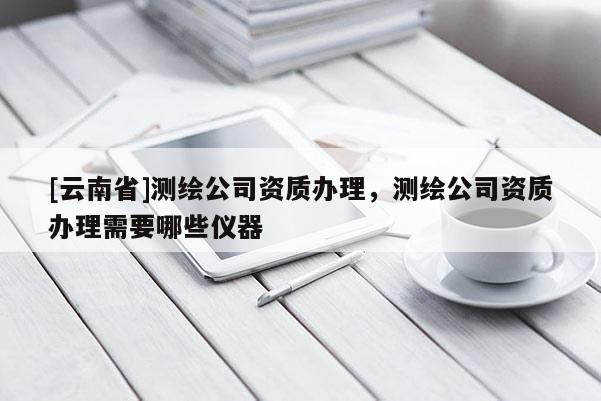 [云南省]測繪公司資質(zhì)辦理，測繪公司資質(zhì)辦理需要哪些儀器