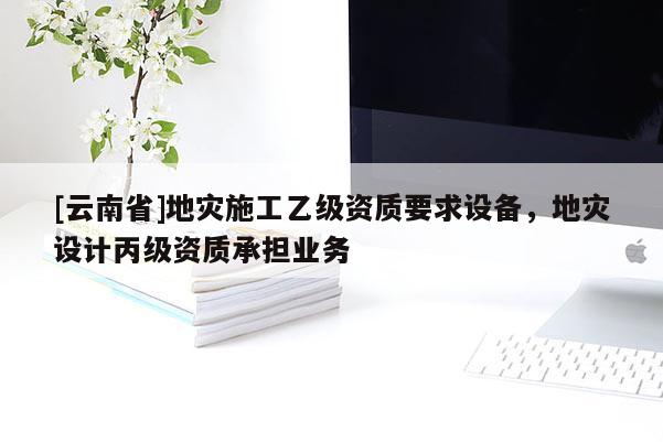 [云南省]地災(zāi)施工乙級資質(zhì)要求設(shè)備，地災(zāi)設(shè)計(jì)丙級資質(zhì)承擔(dān)業(yè)務(wù)