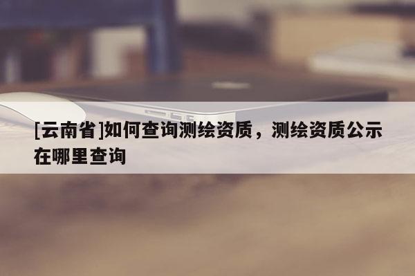 [云南省]如何查詢測繪資質(zhì)，測繪資質(zhì)公示在哪里查詢