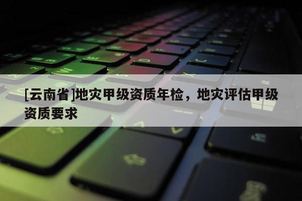 [云南省]地災(zāi)甲級資質(zhì)年檢，地災(zāi)評估甲級資質(zhì)要求