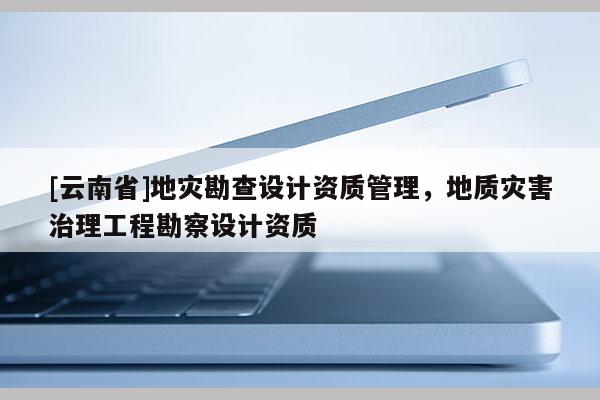 [云南省]地災勘查設計資質(zhì)管理，地質(zhì)災害治理工程勘察設計資質(zhì)