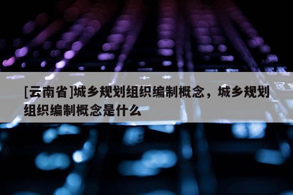 [云南省]城鄉(xiāng)規(guī)劃組織編制概念，城鄉(xiāng)規(guī)劃組織編制概念是什么