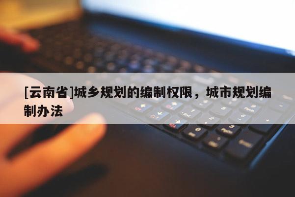 [云南省]城鄉(xiāng)規(guī)劃的編制權(quán)限，城市規(guī)劃編制辦法
