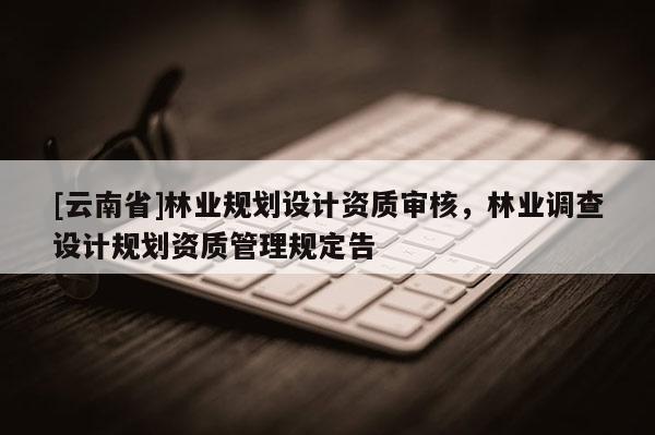 [云南省]林業(yè)規(guī)劃設(shè)計資質(zhì)審核，林業(yè)調(diào)查設(shè)計規(guī)劃資質(zhì)管理規(guī)定告
