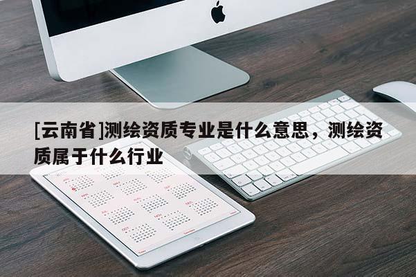 [云南省]測繪資質(zhì)專業(yè)是什么意思，測繪資質(zhì)屬于什么行業(yè)