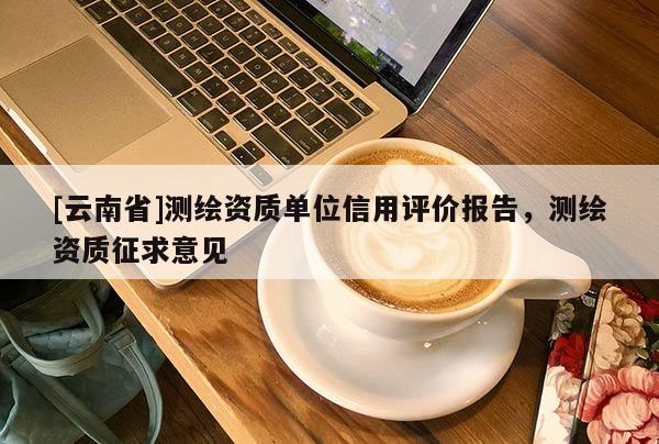 [云南省]測(cè)繪資質(zhì)單位信用評(píng)價(jià)報(bào)告，測(cè)繪資質(zhì)征求意見(jiàn)