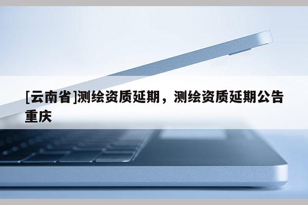 [云南省]測(cè)繪資質(zhì)延期，測(cè)繪資質(zhì)延期公告重慶