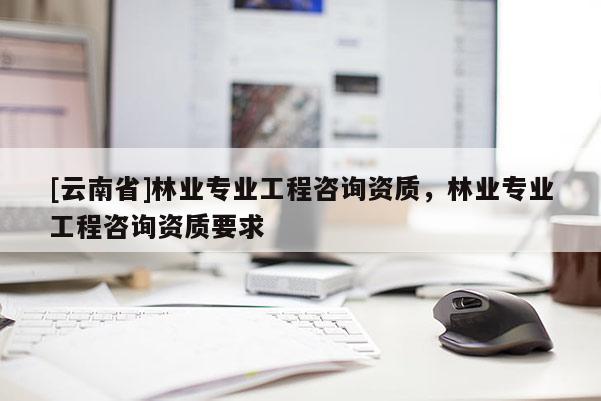 [云南省]林業(yè)專業(yè)工程咨詢資質(zhì)，林業(yè)專業(yè)工程咨詢資質(zhì)要求
