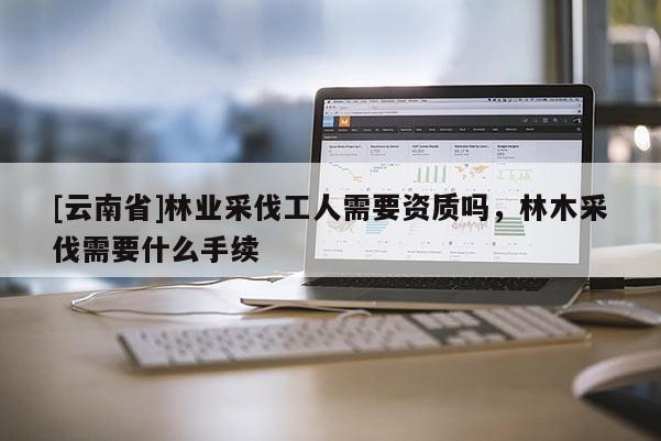 [云南省]林業(yè)采伐工人需要資質(zhì)嗎，林木采伐需要什么手續(xù)
