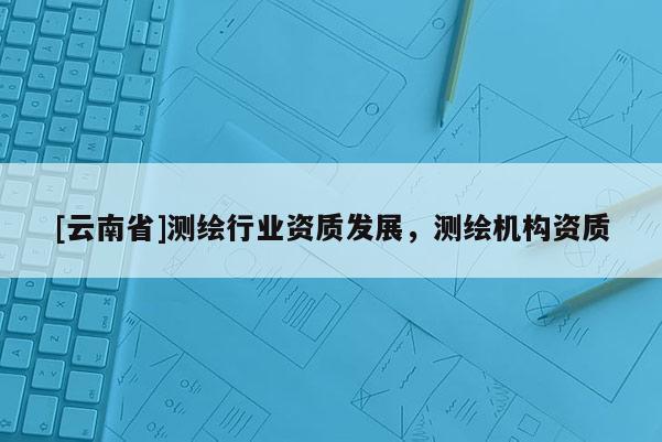 [云南省]測(cè)繪行業(yè)資質(zhì)發(fā)展，測(cè)繪機(jī)構(gòu)資質(zhì)