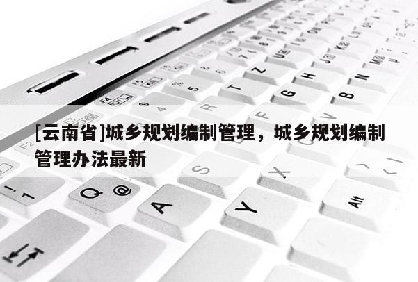[云南省]城鄉(xiāng)規(guī)劃編制管理，城鄉(xiāng)規(guī)劃編制管理辦法最新
