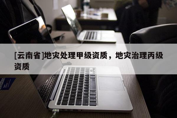 [云南省]地災(zāi)處理甲級(jí)資質(zhì)，地災(zāi)治理丙級(jí)資質(zhì)