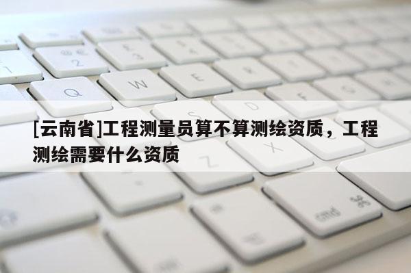 [云南省]工程測(cè)量員算不算測(cè)繪資質(zhì)，工程測(cè)繪需要什么資質(zhì)