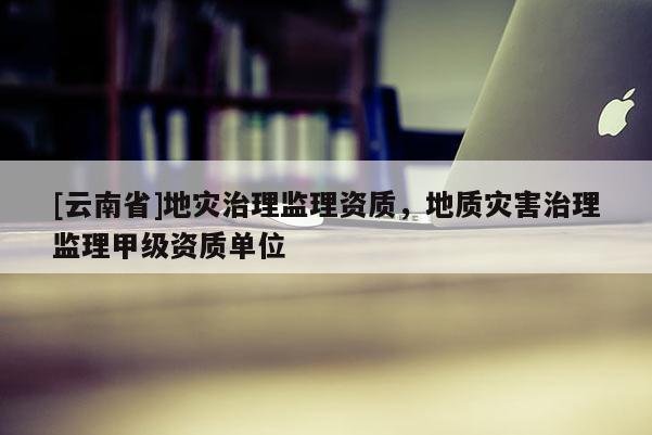 [云南省]地災(zāi)治理監(jiān)理資質(zhì)，地質(zhì)災(zāi)害治理監(jiān)理甲級(jí)資質(zhì)單位