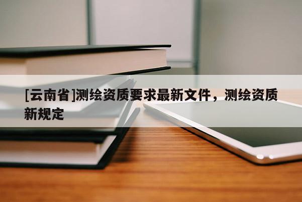 [云南省]測繪資質(zhì)要求最新文件，測繪資質(zhì)新規(guī)定