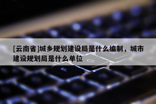 [云南省]城鄉(xiāng)規(guī)劃建設(shè)局是什么編制，城市建設(shè)規(guī)劃局是什么單位