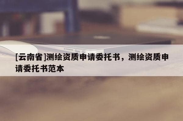 [云南省]測繪資質(zhì)申請委托書，測繪資質(zhì)申請委托書范本