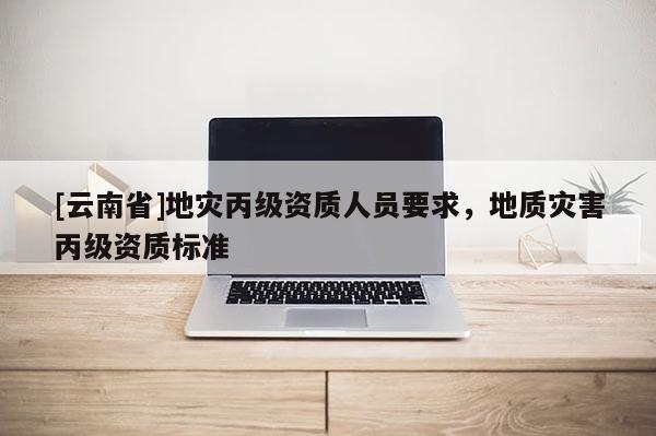 [云南省]地災丙級資質人員要求，地質災害丙級資質標準
