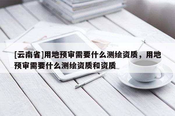 [云南省]用地預審需要什么測繪資質，用地預審需要什么測繪資質和資質