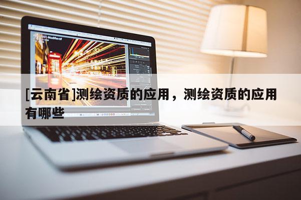 [云南省]測繪資質(zhì)的應(yīng)用，測繪資質(zhì)的應(yīng)用有哪些