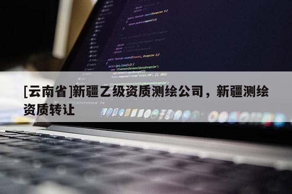 [云南省]新疆乙級(jí)資質(zhì)測(cè)繪公司，新疆測(cè)繪資質(zhì)轉(zhuǎn)讓