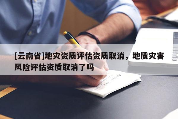 [云南省]地災資質評估資質取消，地質災害風險評估資質取消了嗎
