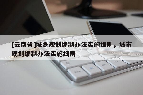 [云南省]城鄉(xiāng)規(guī)劃編制辦法實(shí)施細(xì)則，城市規(guī)劃編制辦法實(shí)施細(xì)則