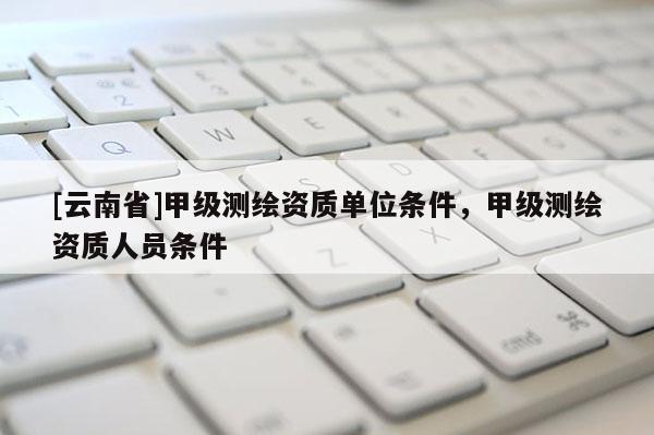 [云南省]甲級測繪資質(zhì)單位條件，甲級測繪資質(zhì)人員條件