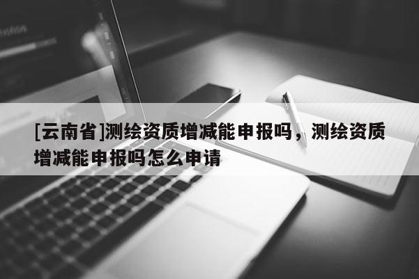 [云南省]測繪資質(zhì)增減能申報嗎，測繪資質(zhì)增減能申報嗎怎么申請
