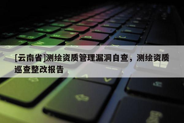 [云南省]測(cè)繪資質(zhì)管理漏洞自查，測(cè)繪資質(zhì)巡查整改報(bào)告