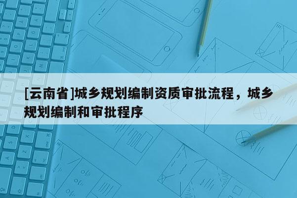 [云南省]城鄉(xiāng)規(guī)劃編制資質(zhì)審批流程，城鄉(xiāng)規(guī)劃編制和審批程序