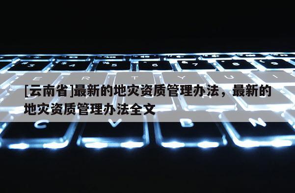 [云南省]最新的地災(zāi)資質(zhì)管理辦法，最新的地災(zāi)資質(zhì)管理辦法全文