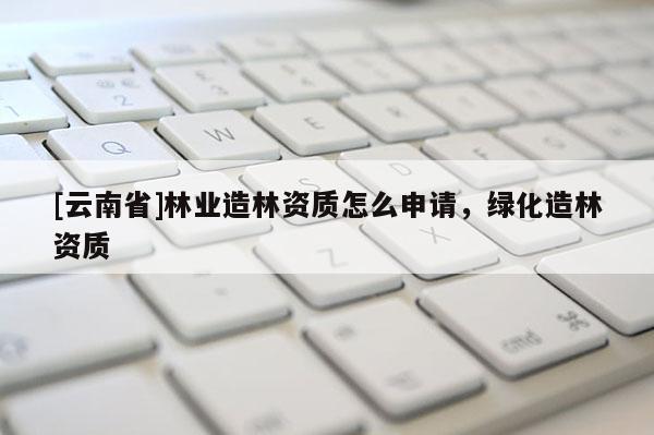[云南省]林業(yè)造林資質(zhì)怎么申請，綠化造林資質(zhì)