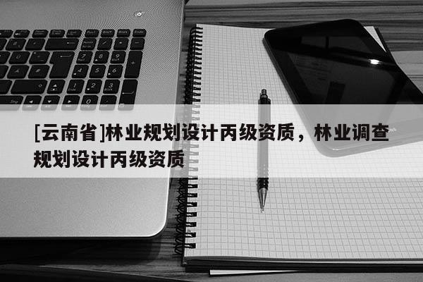 [云南省]林業(yè)規(guī)劃設(shè)計(jì)丙級(jí)資質(zhì)，林業(yè)調(diào)查規(guī)劃設(shè)計(jì)丙級(jí)資質(zhì)