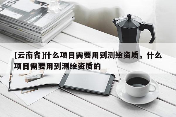 [云南省]什么項(xiàng)目需要用到測(cè)繪資質(zhì)，什么項(xiàng)目需要用到測(cè)繪資質(zhì)的