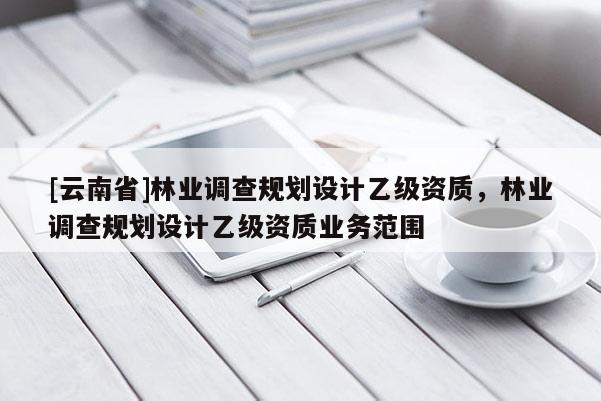 [云南省]林業(yè)調(diào)查規(guī)劃設(shè)計(jì)乙級資質(zhì)，林業(yè)調(diào)查規(guī)劃設(shè)計(jì)乙級資質(zhì)業(yè)務(wù)范圍