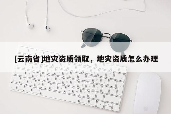 [云南省]地災(zāi)資質(zhì)領(lǐng)取，地災(zāi)資質(zhì)怎么辦理