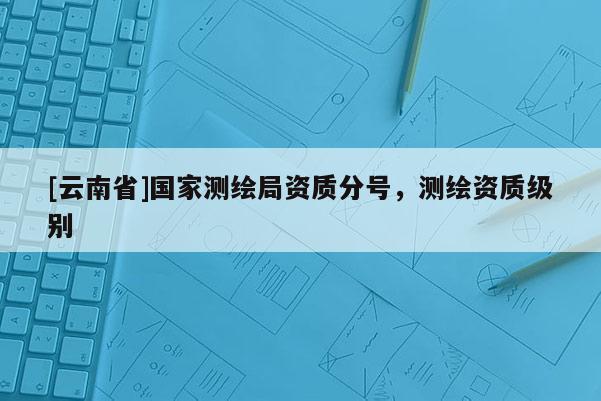 [云南省]國家測繪局資質(zhì)分號，測繪資質(zhì)級別