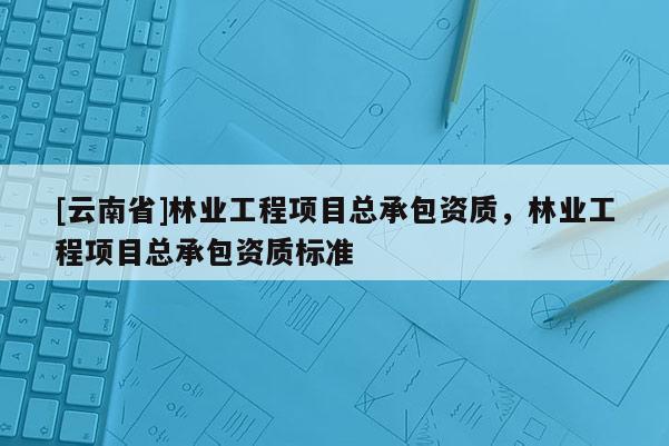 [云南省]林業(yè)工程項目總承包資質(zhì)，林業(yè)工程項目總承包資質(zhì)標準