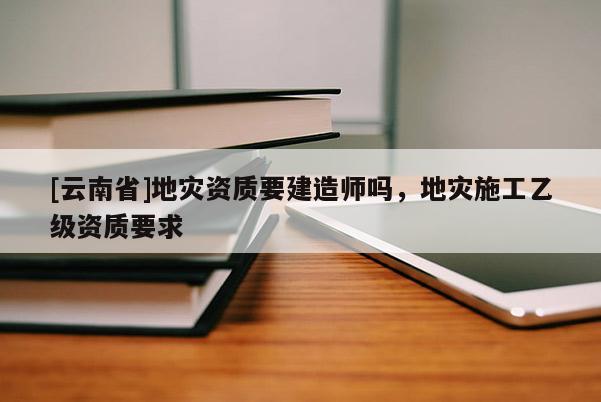 [云南省]地災(zāi)資質(zhì)要建造師嗎，地災(zāi)施工乙級資質(zhì)要求