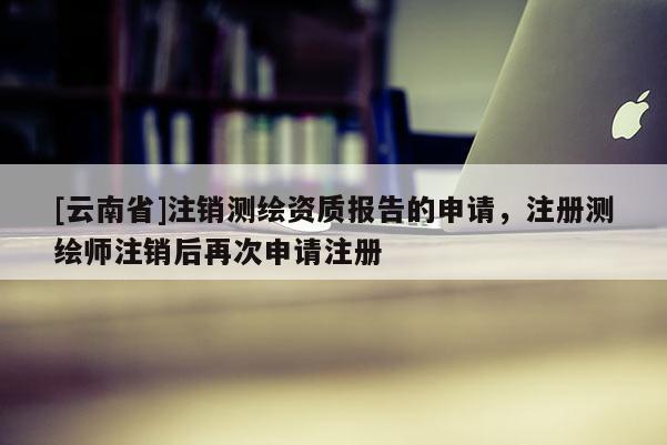 [云南省]注銷測(cè)繪資質(zhì)報(bào)告的申請(qǐng)，注冊(cè)測(cè)繪師注銷后再次申請(qǐng)注冊(cè)